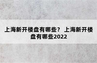 上海新开楼盘有哪些？ 上海新开楼盘有哪些2022